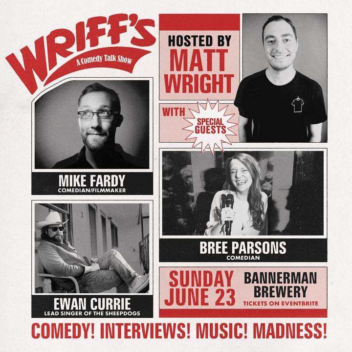 Event Details Title: WRIFF's - A Comedy Talk Show Date: Sunday, June 23 Location: Bannerman Brewery Tagline: Comedy! Interviews! Music! Madness! Host Matt Wright: Shown smiling, wearing a black T-shirt. Special Guests Mike Fardy: Comedian/Filmmaker, shown in a black-and-white photo wearing glasses and a suit jacket. Bree Parsons: Comedian, shown holding a microphone, smiling, and performing on stage. Ewan Currie: Lead singer of The Sheepdogs, shown sitting outdoors, wearing a cowboy hat and sunglasses, with a relaxed pose. The poster uses a retro design with red and black text and images on a white background. The layout is visually engaging, promoting a lively and entertaining event.