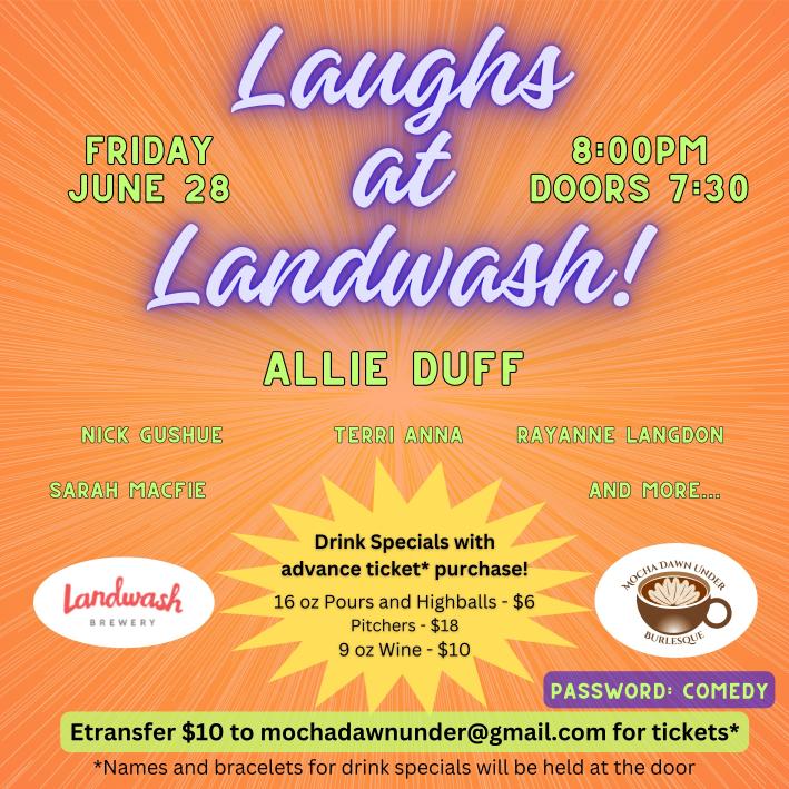 Event Details Title: Laughs at Landwash! Date: Friday, June 28 Time: 8:00 PM (Doors open at 7:30 PM) Venue: Landwash Brewery Headline Performer: Allie Duff Featuring: Nick Gushue Sarah Macfie Terri Anna Rayanne Langdon And more... Additional Information Drink Specials with Advance Ticket Purchase: 16 oz Pours and Highballs: $6 Pitchers: $18 9 oz Wine: $10 Tickets: $10 Purchase via e-transfer to mochadawnwunder@gmail.com Names and bracelets for drink specials will be held at the door. Password for Tickets: COMEDY Visual Elements Background: Bright orange gradient with a starburst pattern radiating from the center. Logos: Landwash Brewery logo in the bottom left. Mocha Dawn Under Burlesque logo in the bottom right. Design: Fun and colorful, with a playful font for the title and performer names in bold green text. The poster has a vibrant and energetic design, indicating a fun and lively comedy night at Landwash Brewery.