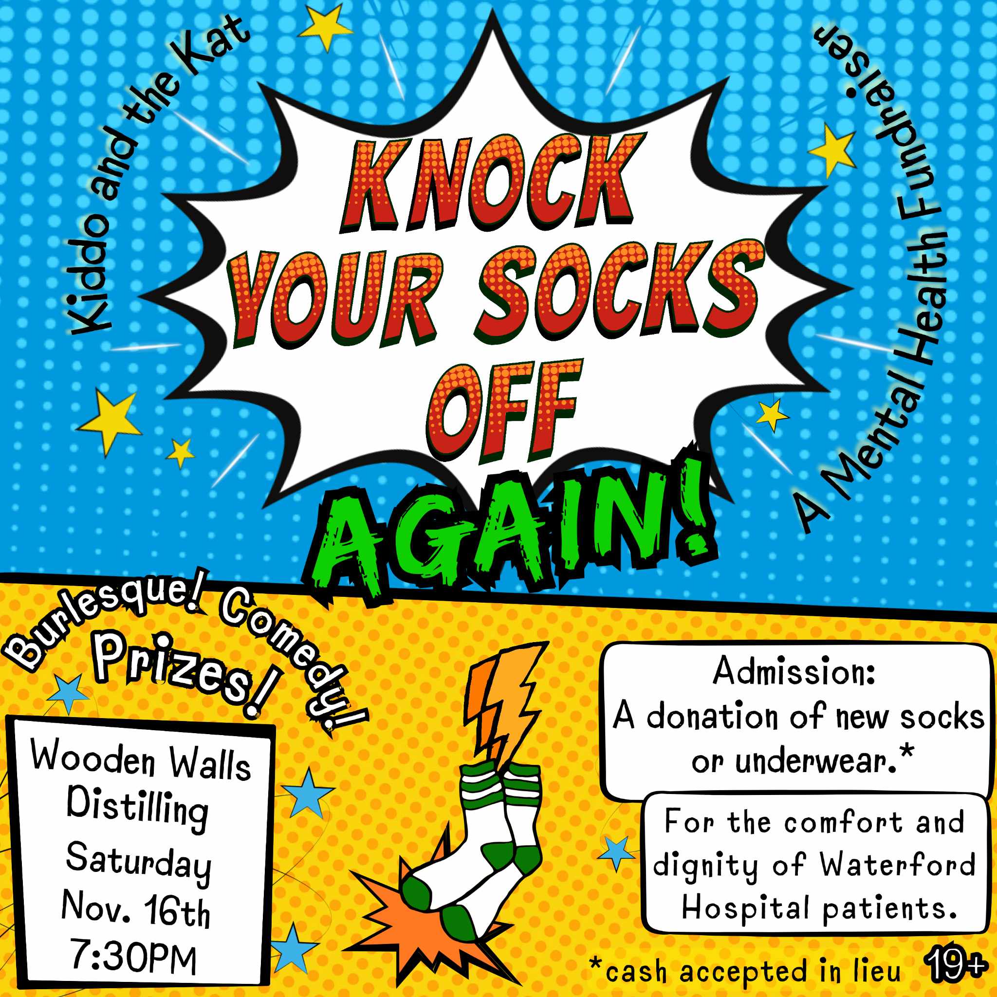 This colorful poster promotes an event called "Knock Your Socks Off Again!"—a mental health fundraiser organized by Kiddo and the Kat. The event will be held on Saturday, Nov. 16th at 7:30 PM at Wooden Walls Distilling. The night will feature burlesque, comedy, and prizes. Admission is unique: attendees are encouraged to donate new socks or underwear for the comfort and dignity of Waterford Hospital patients, with cash donations also accepted. The event is for those 19 and over. The bold, comic-book-inspired design, complete with a pop art-style explosion and vibrant colors, makes this a fun and eye-catching announcement.