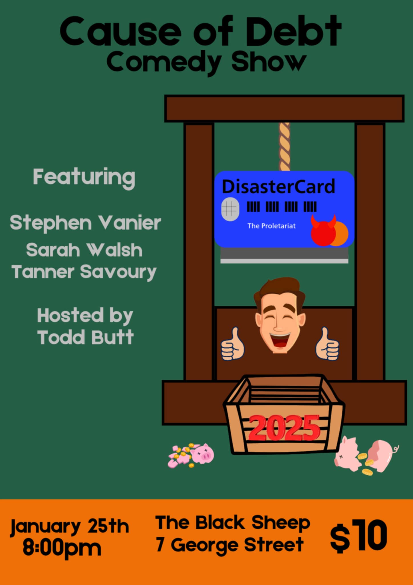 The "Cause of Debt Comedy Show" poster combines humor and financial satire with a bold design. The central image features a guillotine with a "DisasterCard" credit card labeled "The Proletariat" as its blade, humorously symbolizing the crushing weight of debt. Below, a cheerful character with thumbs up sits in a crate labeled "2025," surrounded by broken piggy banks and scattered coins. Key details: Date & Time: January 25th, 8:00 PM. Venue: The Black Sheep, 7 George Street. Ticket Price: $10. Performers: Stephen Vanier, Sarah Walsh, Tanner Savoury. Host: Todd Butt. The poster uses a green and orange color scheme, complementing its playful yet pointed commentary on financial struggles.