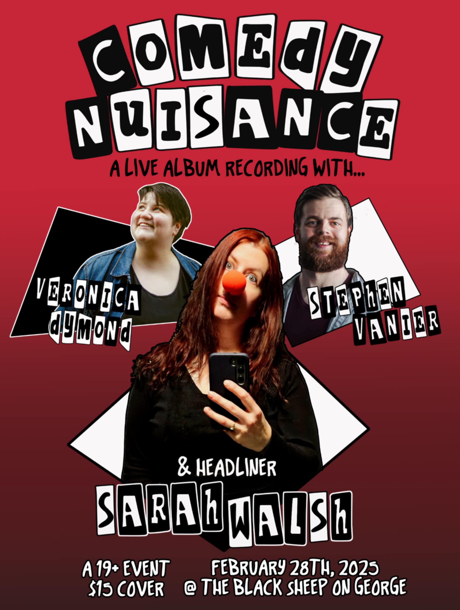 This is a promotional poster for a comedy event titled "Comedy Nuisance: A Live Album Recording." The background is a bold red that fades slightly toward the bottom. The title "Comedy Nuisance" is written in large, playful block letters with a black-and-white color scheme, resembling cut-out letters for a quirky, energetic aesthetic. Below the title, the featured comedians are highlighted with their images: Veronica Dymond is pictured on the left, smiling warmly and wearing a denim jacket with a dark shirt underneath. Stephen Vanier is on the right, wearing a shirt and sporting a friendly expression with a beard. Sarah Walsh, the headliner, is prominently displayed in the center. She has long red hair, wears a black outfit, and holds a smartphone, suggesting she’s taking a selfie. She’s also wearing a bright red clown nose, adding a playful touch. The event details are at the bottom: A 19+ Event $15 Cover February 28th, 2025 @ The Black Sheep on George The overall design is lively and humorous, perfectly suited to a comedy show.