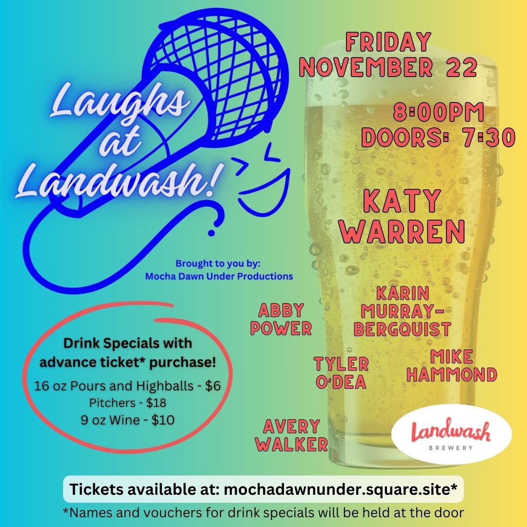 This poster promotes the Laughs at Landwash comedy event on Friday, November 22 at 8:00 PM (doors open at 7:30 PM). The event, hosted by Mocha Dawn Under Productions at Landwash Brewery, features comedians Katy Warren, Abby Power, Karin Murray-Bergquist, Tyler O’Dea, Mike Hammond, and Avery Walker. There are drink specials for attendees who purchase tickets in advance: 16 oz Pours and Highballs - $6 Pitchers - $18 9 oz Wine - $10 Tickets and drink vouchers are available at mochadawnunder.square.site.