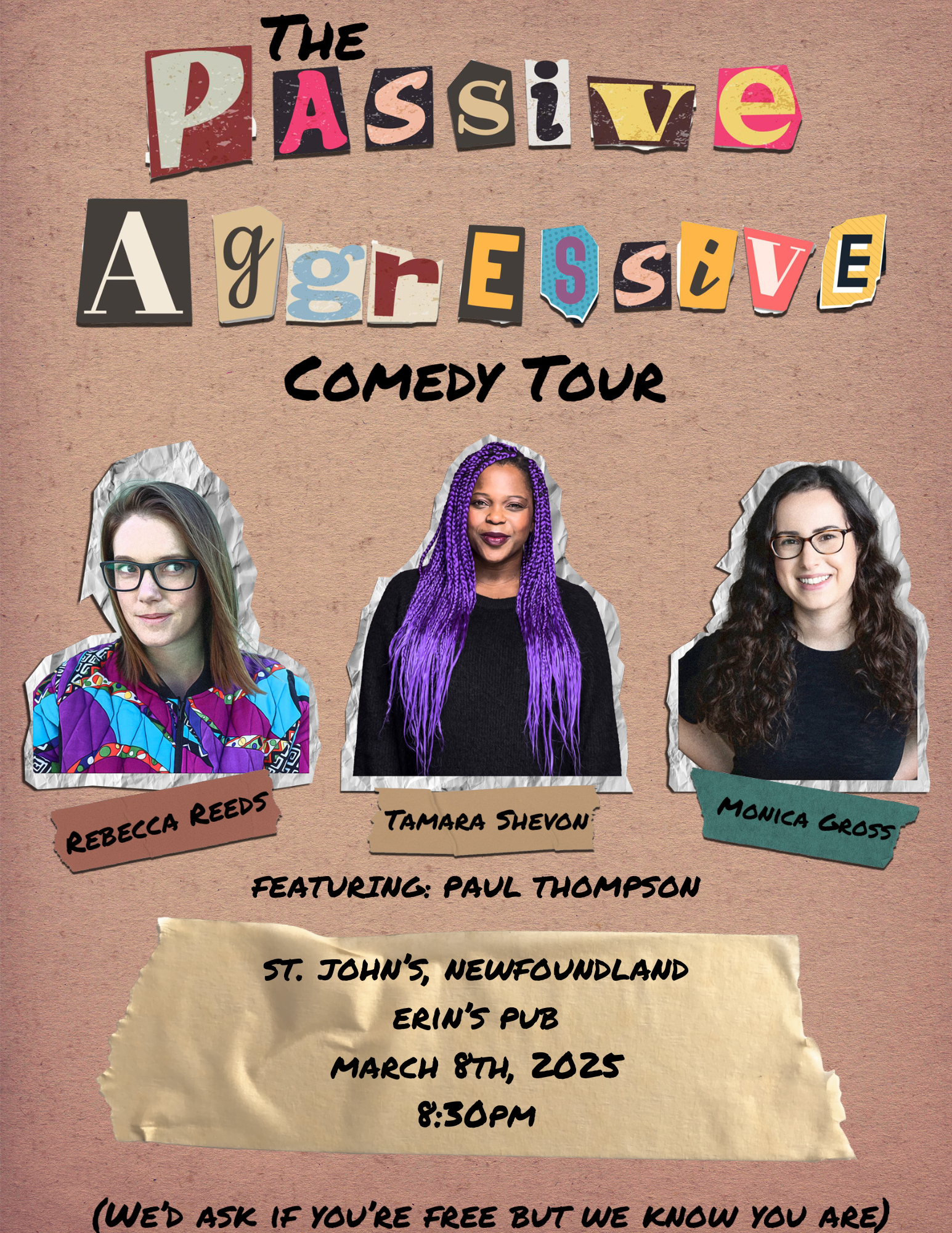 This poster promotes The Passive Aggressive Comedy Tour and has a fun, cut-and-paste ransom note-style aesthetic. Here’s a breakdown: Description of the Poster: Title & Theme: The words "Passive Aggressive" are styled in a ransom-note cutout design with different fonts and colors for each letter, giving it a playful, edgy look. Below, "Comedy Tour" is in bold, black, hand-drawn style lettering. Comedians Featured: The poster includes three comedians with their photos taped onto the design: Rebecca Reeds (left) – wearing glasses and a colorful patterned jacket. Tamara Shevon (center) – with long purple braids and a black top. Monica Gross (right) – with dark curly hair, wearing a black sweater. Beneath them, Paul Thompson is listed as a featured act. Event Details: Location: Erin’s Pub, St. John’s, Newfoundland Date & Time: March 8th, 2025, at 8:30 PM The text is styled on a paper cutout that appears to be taped onto the background. Tagline at the Bottom: In parentheses, the poster humorously adds: "(We’d ask if you’re free, but we know you are)" This adds to the tongue-in-cheek "passive-aggressive" theme of the show. Overall Vibe: The design gives off a quirky, rebellious, DIY energy that aligns with the comedic theme. The mix of casual fonts, torn-paper effects, and playful text makes it eye-catching and fun.