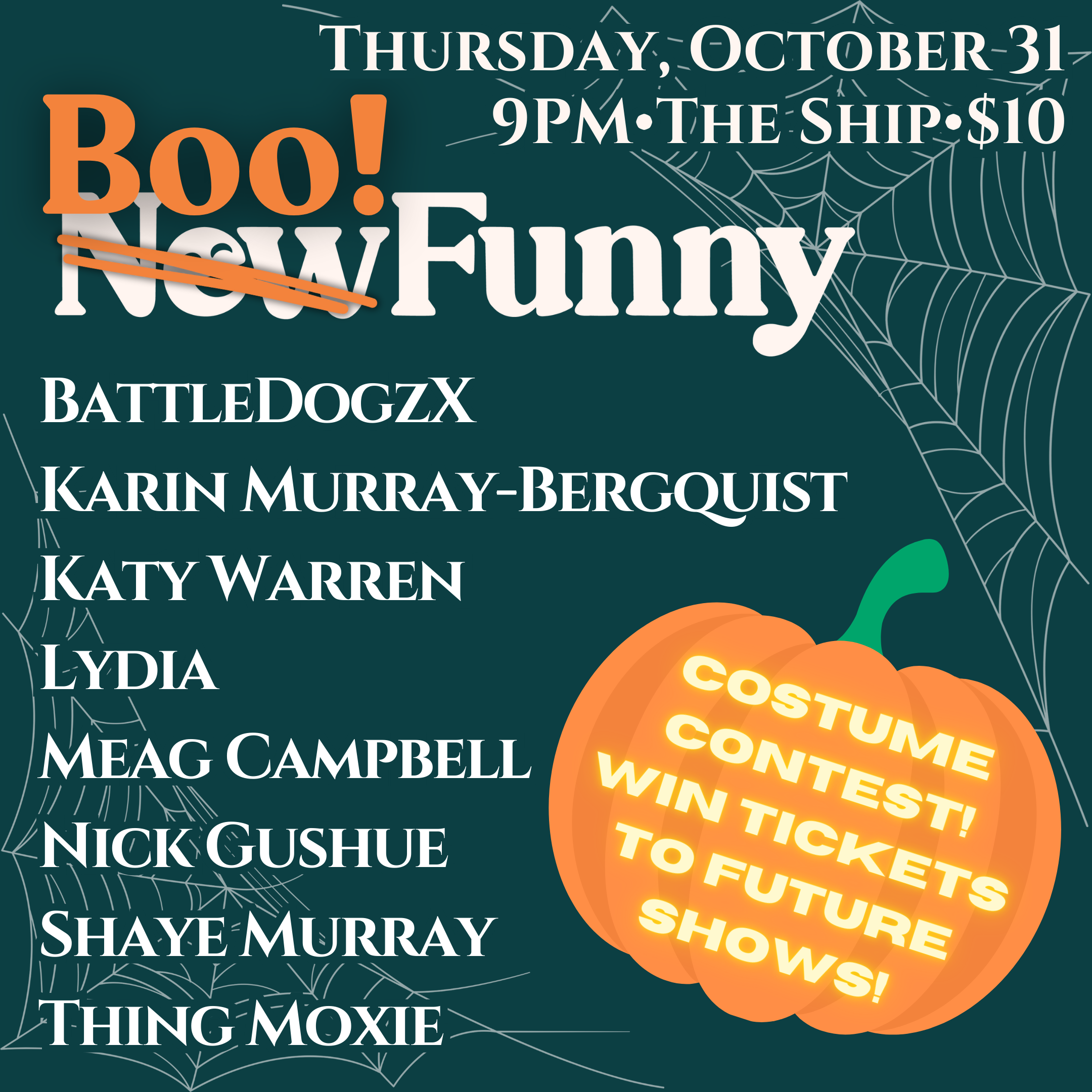 This image is a promotional poster for a Halloween-themed comedy event called "Boo! Funny" (previously titled "New Funny"). The show will take place on Thursday, October 31, at 9 PM at The Ship, with tickets priced at $10. The event features performances by: BattleDogzX Karin Murray-Bergquist Katy Warren Lydia Meag Campbell Nick Gushue Shaye Murray Thing Moxie The poster also advertises a costume contest where attendees can win tickets to future shows. The design includes spiderwebs and a pumpkin graphic to enhance the Halloween vibe.